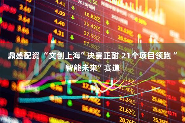鼎盛配资 “文创上海”决赛正酣 21个项目领跑“智能未来”赛道