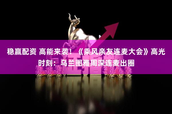 稳赢配资 高能来袭！《乘风亲友连麦大会》高光时刻：乌兰图雅周深连麦出圈