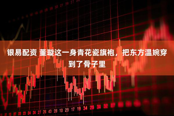 银易配资 董璇这一身青花瓷旗袍，把东方温婉穿到了骨子里