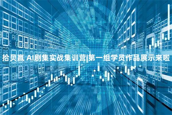 拾贝赢 AI剧集实战集训营|第一组学员作品展示来啦