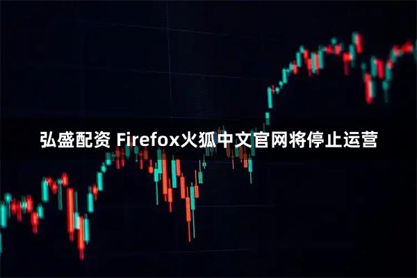 弘盛配资 Firefox火狐中文官网将停止运营