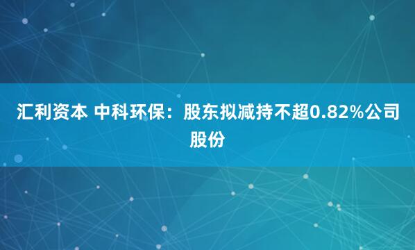 汇利资本 中科环保：股东拟减持不超0.82%公司股份