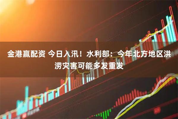 金港赢配资 今日入汛！水利部：今年北方地区洪涝灾害可能多发重发