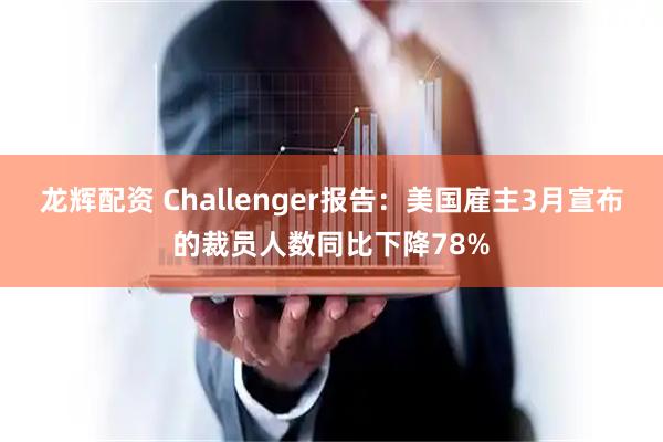 龙辉配资 Challenger报告：美国雇主3月宣布的裁员人数同比下降78%