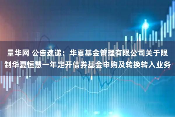 量华网 公告速递：华夏基金管理有限公司关于限制华夏恒慧一年定开债券基金申购及转换转入业务