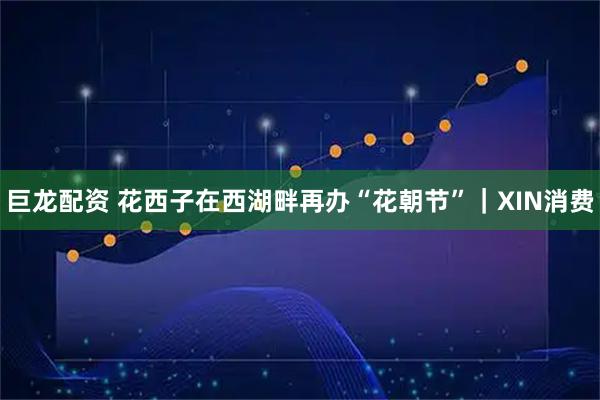 巨龙配资 花西子在西湖畔再办“花朝节”｜XIN消费