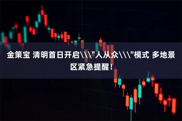 金策宝 清明首日开启\＂人从众\＂模式 多地景区紧急提醒！