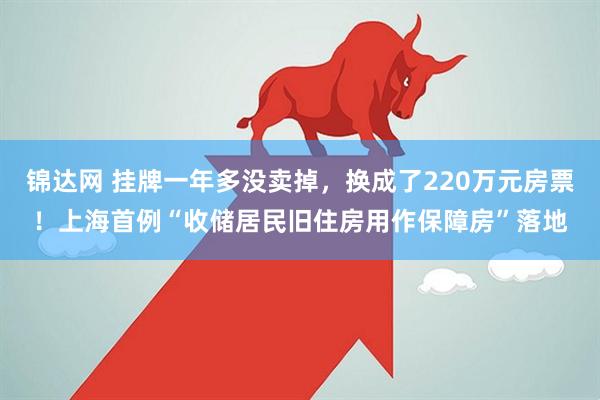 锦达网 挂牌一年多没卖掉，换成了220万元房票！上海首例“收储居民旧住房用作保障房”落地