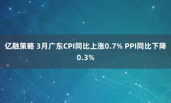 亿融策略 3月广东CPI同比上涨0.7% PPI同比下降0.3%