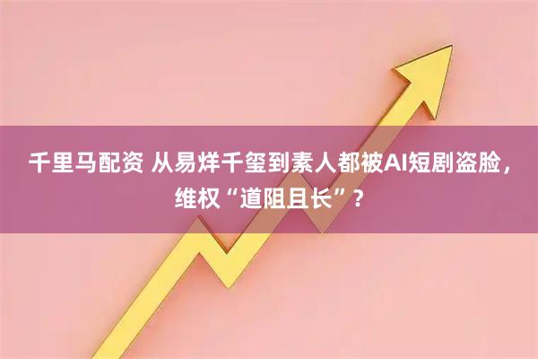 千里马配资 从易烊千玺到素人都被AI短剧盗脸，维权“道阻且长”？