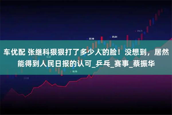 车优配 张继科狠狠打了多少人的脸！没想到，居然能得到人民日报的认可_乒乓_赛事_蔡振华